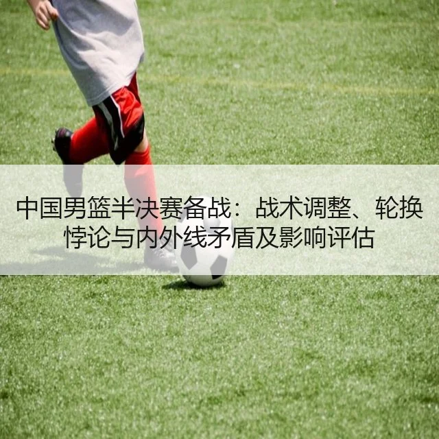 中国男篮半决赛备战：战术调整、轮换悖论与内外线矛盾及影响评估
